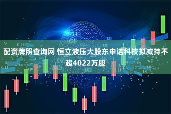 配资牌照查询网 恒立液压大股东申诺科技拟减持不超4022万股