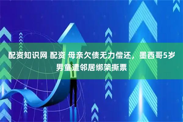 配资知识网 配资 母亲欠债无力偿还，墨西哥5岁男童遭邻居绑架撕票