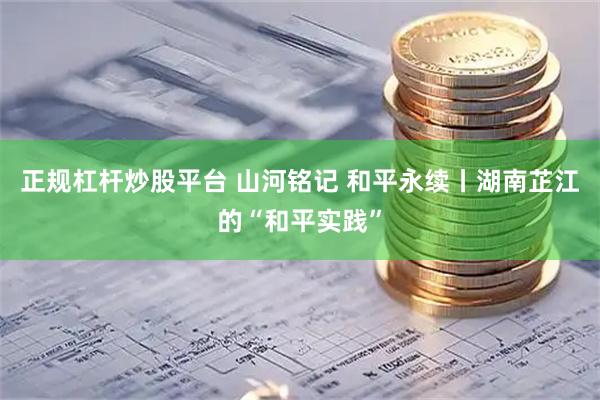 正规杠杆炒股平台 山河铭记 和平永续丨湖南芷江的“和平实践”