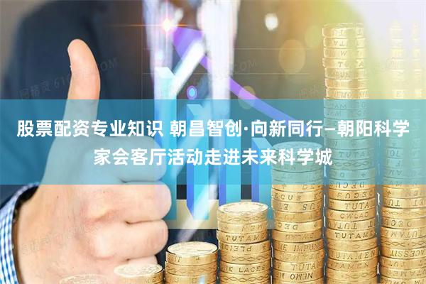 股票配资专业知识 朝昌智创·向新同行—朝阳科学家会客厅活动走进未来科学城