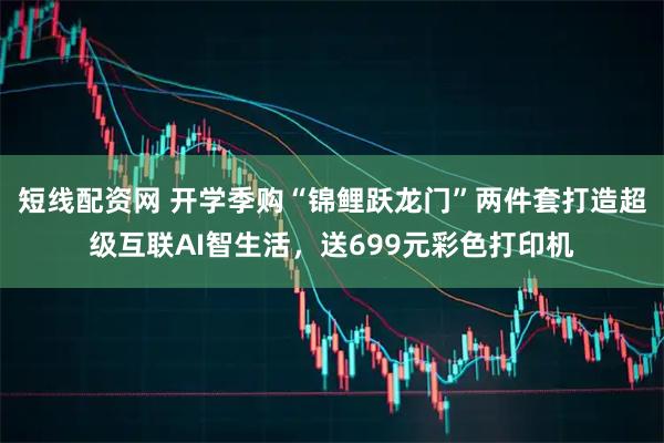 短线配资网 开学季购“锦鲤跃龙门”两件套打造超级互联AI智生活，送699元彩色打印机