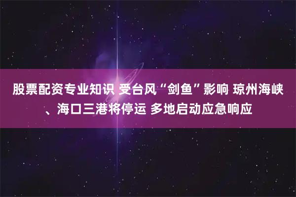 股票配资专业知识 受台风“剑鱼”影响 琼州海峡、海口三港将停运 多地启动应急响应