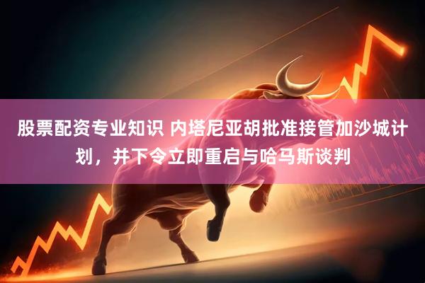 股票配资专业知识 内塔尼亚胡批准接管加沙城计划，并下令立即重启与哈马斯谈判