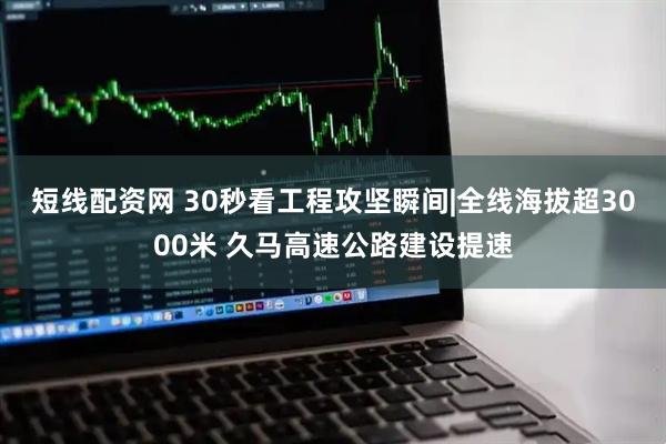 短线配资网 30秒看工程攻坚瞬间|全线海拔超3000米 久马高速公路建设提速