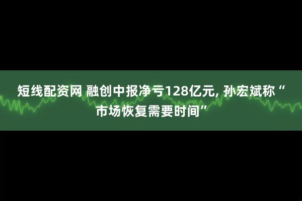 短线配资网 融创中报净亏128亿元, 孙宏斌称“市场恢复需要时间”