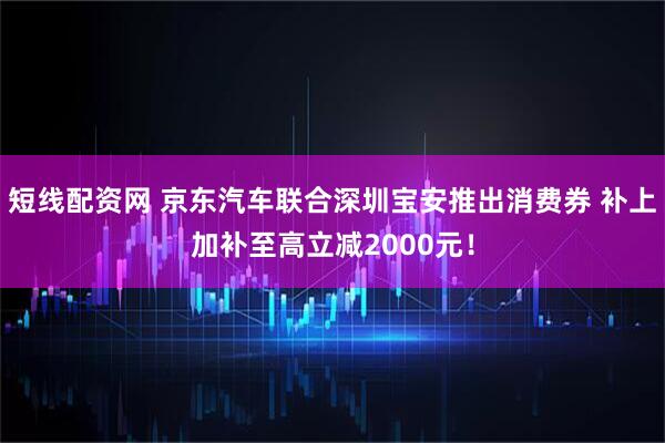 短线配资网 京东汽车联合深圳宝安推出消费券 补上加补至高立减2000元！