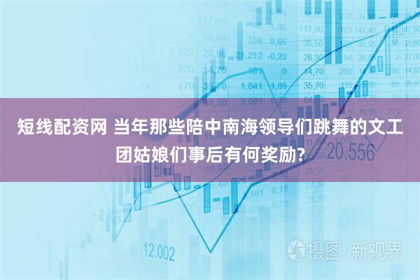 短线配资网 当年那些陪中南海领导们跳舞的文工团姑娘们事后有何奖励?