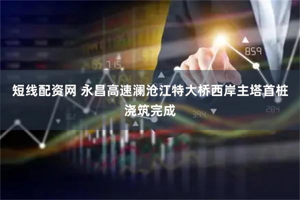 短线配资网 永昌高速澜沧江特大桥西岸主塔首桩浇筑完成