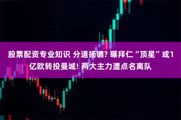 股票配资专业知识 分道扬镳? 曝拜仁“顶星”或1亿欧转投曼城! 两大主力遭点名离队