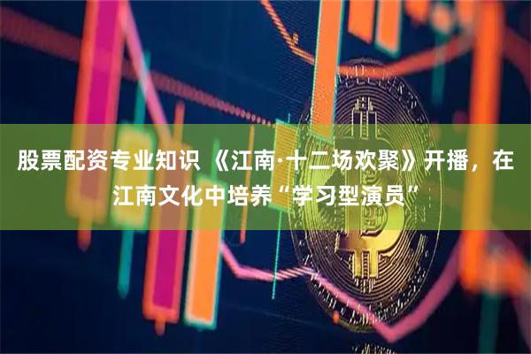 股票配资专业知识 《江南·十二场欢聚》开播，在江南文化中培养“学习型演员”
