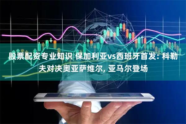 股票配资专业知识 保加利亚vs西班牙首发: 科勒夫对决奥亚萨维尔, 亚马尔登场