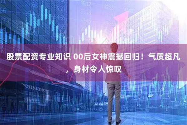 股票配资专业知识 00后女神震撼回归！气质超凡，身材令人惊叹