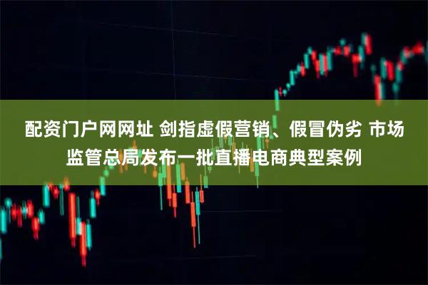 配资门户网网址 剑指虚假营销、假冒伪劣 市场监管总局发布一批直播电商典型案例