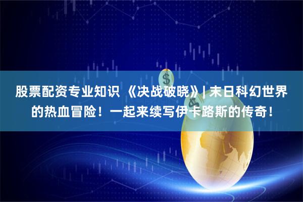 股票配资专业知识 《决战破晓》| 末日科幻世界的热血冒险！一起来续写伊卡路斯的传奇！