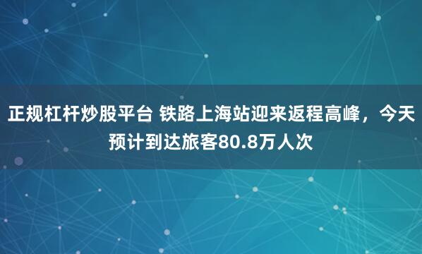 正规杠杆炒股平台 铁路上海站迎来返程高峰，今天预计到达旅客80.8万人次