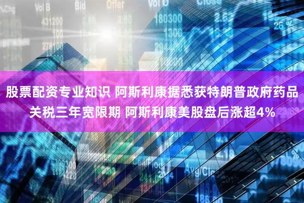 股票配资专业知识 阿斯利康据悉获特朗普政府药品关税三年宽限期 阿斯利康美股盘后涨超4%