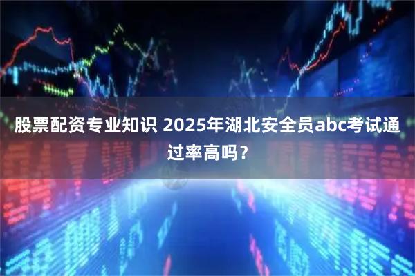 股票配资专业知识 2025年湖北安全员abc考试通过率高吗？
