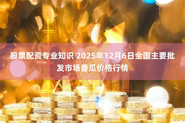 股票配资专业知识 2025年12月6日全国主要批发市场香瓜价格行情