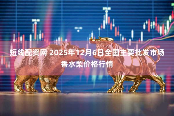 短线配资网 2025年12月6日全国主要批发市场香水梨价格行情