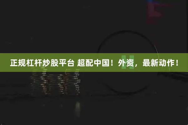 正规杠杆炒股平台 超配中国！外资，最新动作！
