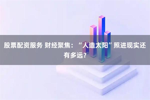 股票配资服务 财经聚焦：“人造太阳”照进现实还有多远？